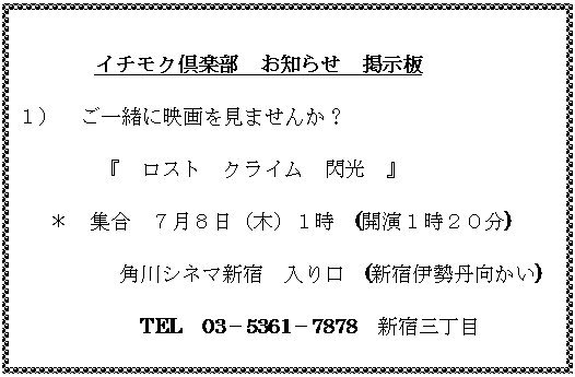 テキスト ボックス: 　　　　　イチモク倶楽部　お知らせ　掲示板
１）	ご一緒に映画を見ませんか？
　　　　『　ロスト　クライム　閃光　』
＊　集合　７月８日（木）１時　(開演１時２０分)
角川シネマ新宿　入り口　(新宿伊勢丹向かい)
　TEL　03－5361－7878　新宿三丁目
　　　入場料シルバー1,000円
　　　　　　　　担当　荒木　042－321－8954
