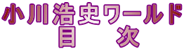 小川浩史ワールド 　　　目　　次